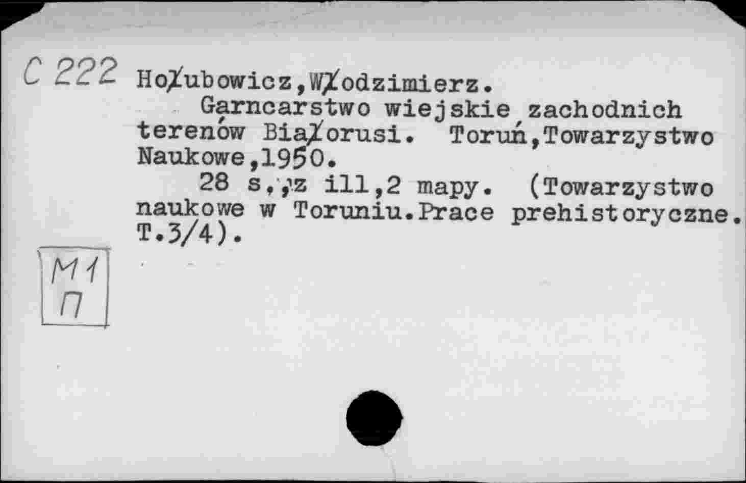 ﻿С 222
Ho^ubowicz, WXodzimierz.
Garncarstwo wiejskie,zachodnich terenow Bia/orusi. Torun,Towarzystwo Naukowe,1950.
28 s,yz ill,2 тару. (Towarzystwo naukowe w Toruniu.Prace prehistoryczne. T.3/4).
Mi П